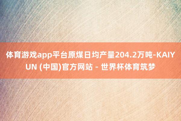 体育游戏app平台原煤日均产量204.2万吨-KAIYUN (中国)官方网站 - 世界杯体育筑梦