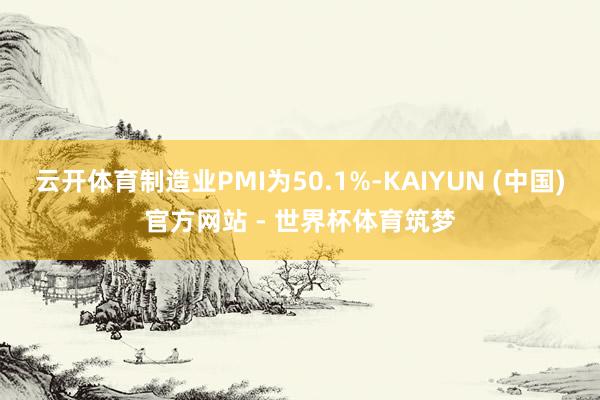 云开体育制造业PMI为50.1%-KAIYUN (中国)官方网站 - 世界杯体育筑梦