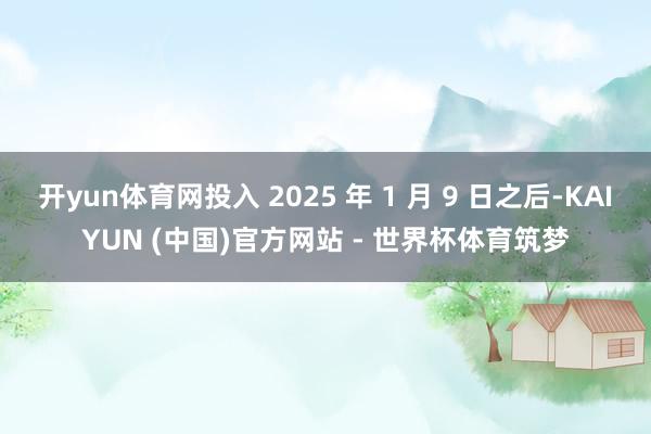 开yun体育网投入 2025 年 1 月 9 日之后-KAIYUN (中国)官方网站 - 世界杯体育筑梦