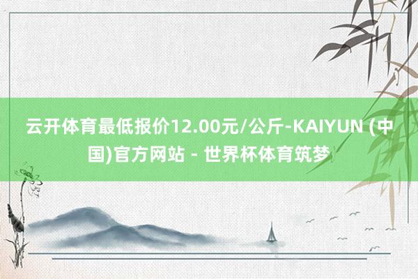 云开体育最低报价12.00元/公斤-KAIYUN (中国)官方网站 - 世界杯体育筑梦
