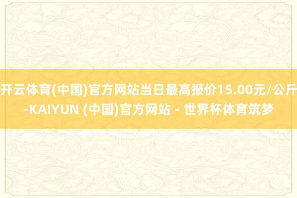 开云体育(中国)官方网站当日最高报价15.00元/公斤-KAIYUN (中国)官方网站 - 世界杯体育筑梦
