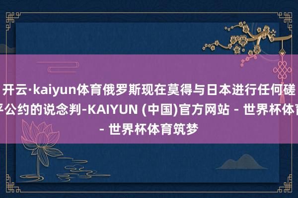 开云·kaiyun体育俄罗斯现在莫得与日本进行任何磋磨和平公约的说念判-KAIYUN (中国)官方网站 - 世界杯体育筑梦