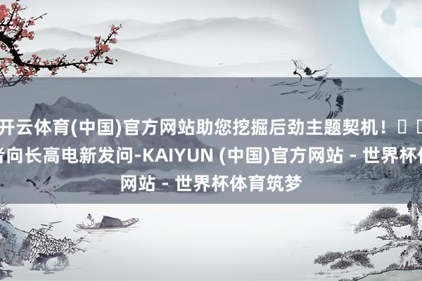 开云体育(中国)官方网站助您挖掘后劲主题契机！		有投资者向长高电新发问-KAIYUN (中国)官方网站 - 世界杯体育筑梦