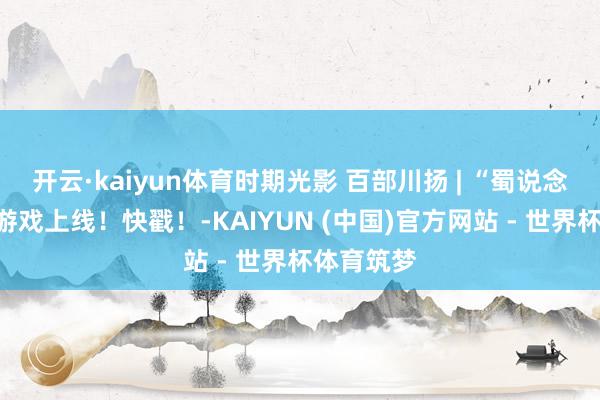 开云·kaiyun体育时期光影 百部川扬 | “蜀说念寻踪”小游戏上线！快戳！-KAIYUN (中国)官方网站 - 世界杯体育筑梦