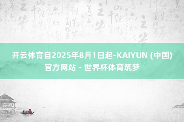 开云体育自2025年8月1日起-KAIYUN (中国)官方网站 - 世界杯体育筑梦