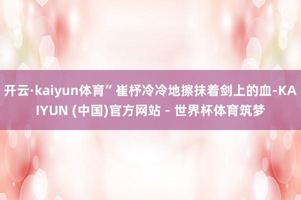 开云·kaiyun体育”崔杼冷冷地擦抹着剑上的血-KAIYUN (中国)官方网站 - 世界杯体育筑梦