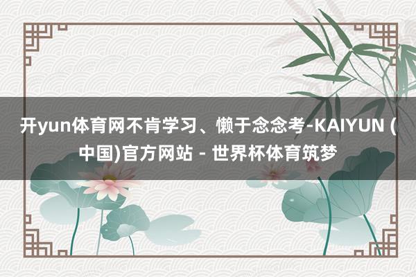 开yun体育网不肯学习、懒于念念考-KAIYUN (中国)官方网站 - 世界杯体育筑梦